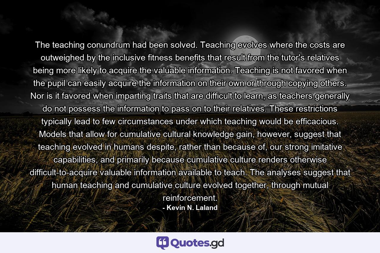 The teaching conundrum had been solved. Teaching evolves where the costs are outweighed by the inclusive fitness benefits that result from the tutor's relatives being more likely to acquire the valuable information. Teaching is not favored when the pupil can easily acquire the information on their own or through copying others. Nor is it favored when imparting traits that are difficult to learn, as teachers generally do not possess the information to pass on to their relatives. These restrictions typically lead to few circumstances under which teaching would be efficacious. Models that allow for cumulative cultural knowledge gain, however, suggest that teaching evolved in humans despite, rather than because of, our strong imitative capabilities, and primarily because cumulative culture renders otherwise difficult-to-acquire valuable information available to teach. The analyses suggest that human teaching and cumulative culture evolved together, through mutual reinforcement. - Quote by Kevin N. Laland