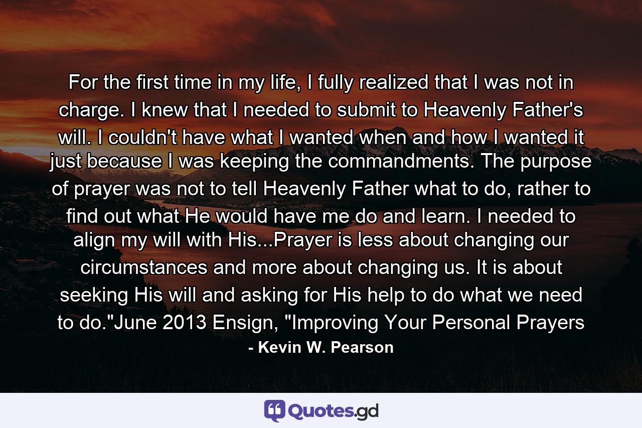 For the first time in my life, I fully realized that I was not in charge. I knew that I needed to submit to Heavenly Father's will. I couldn't have what I wanted when and how I wanted it just because I was keeping the commandments. The purpose of prayer was not to tell Heavenly Father what to do, rather to find out what He would have me do and learn. I needed to align my will with His...Prayer is less about changing our circumstances and more about changing us. It is about seeking His will and asking for His help to do what we need to do.
