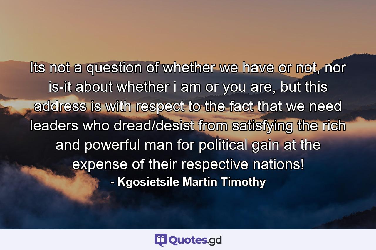 Its not a question of whether we have or not, nor is-it about whether i am or you are, but this address is with respect to the fact that we need leaders who dread/desist from satisfying the rich and powerful man for political gain at the expense of their respective nations! - Quote by Kgosietsile Martin Timothy