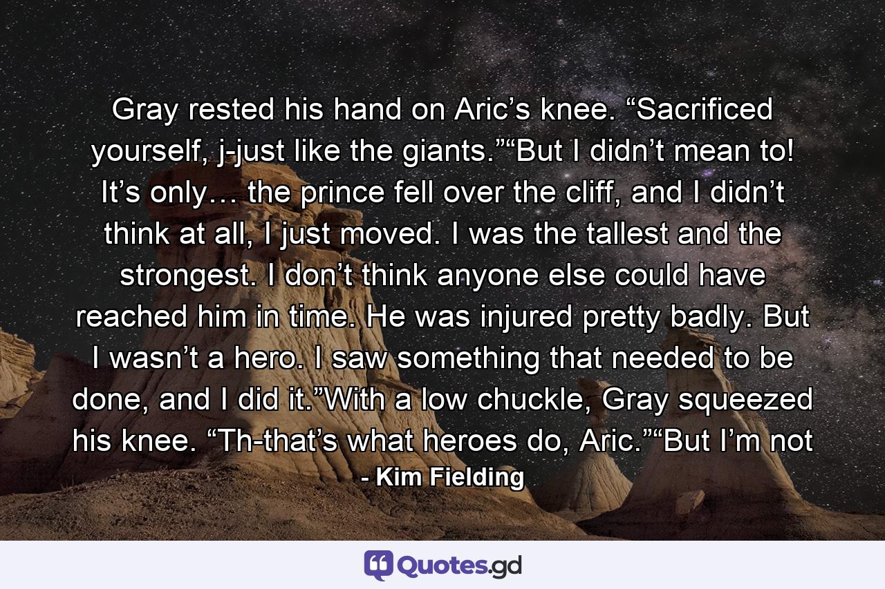 Gray rested his hand on Aric’s knee. “Sacrificed yourself, j-just like the giants.”“But I didn’t mean to! It’s only… the prince fell over the cliff, and I didn’t think at all, I just moved. I was the tallest and the strongest. I don’t think anyone else could have reached him in time. He was injured pretty badly. But I wasn’t a hero. I saw something that needed to be done, and I did it.”With a low chuckle, Gray squeezed his knee. “Th-that’s what heroes do, Aric.”“But I’m not - Quote by Kim Fielding