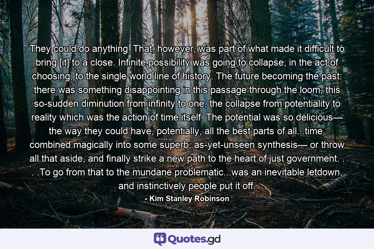 They could do anything. That, however, was part of what made it difficult to bring [it] to a close. Infinite possibility was going to collapse, in the act of choosing, to the single world line of history. The future becoming the past: there was something disappointing in this passage through the loom, this so-sudden diminution from infinity to one, the collapse from potentiality to reality which was the action of time itself. The potential was so delicious— the way they could have, potentially, all the best parts of all...time, combined magically into some superb, as-yet-unseen synthesis— or throw all that aside, and finally strike a new path to the heart of just government. . . .To go from that to the mundane problematic...was an inevitable letdown, and instinctively people put it off. - Quote by Kim Stanley Robinson