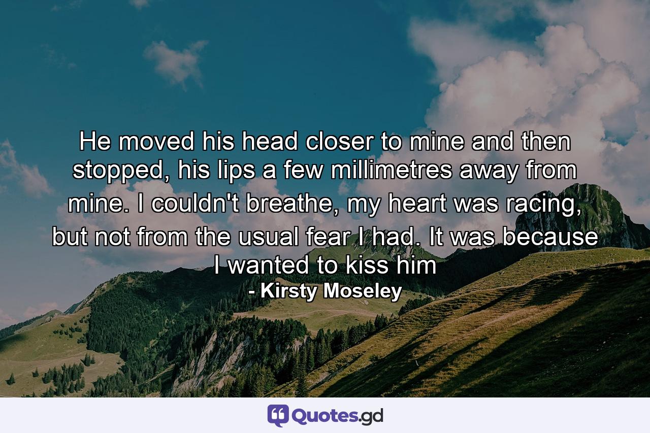 He moved his head closer to mine and then stopped, his lips a few millimetres away from mine. I couldn't breathe, my heart was racing, but not from the usual fear I had. It was because I wanted to kiss him - Quote by Kirsty Moseley