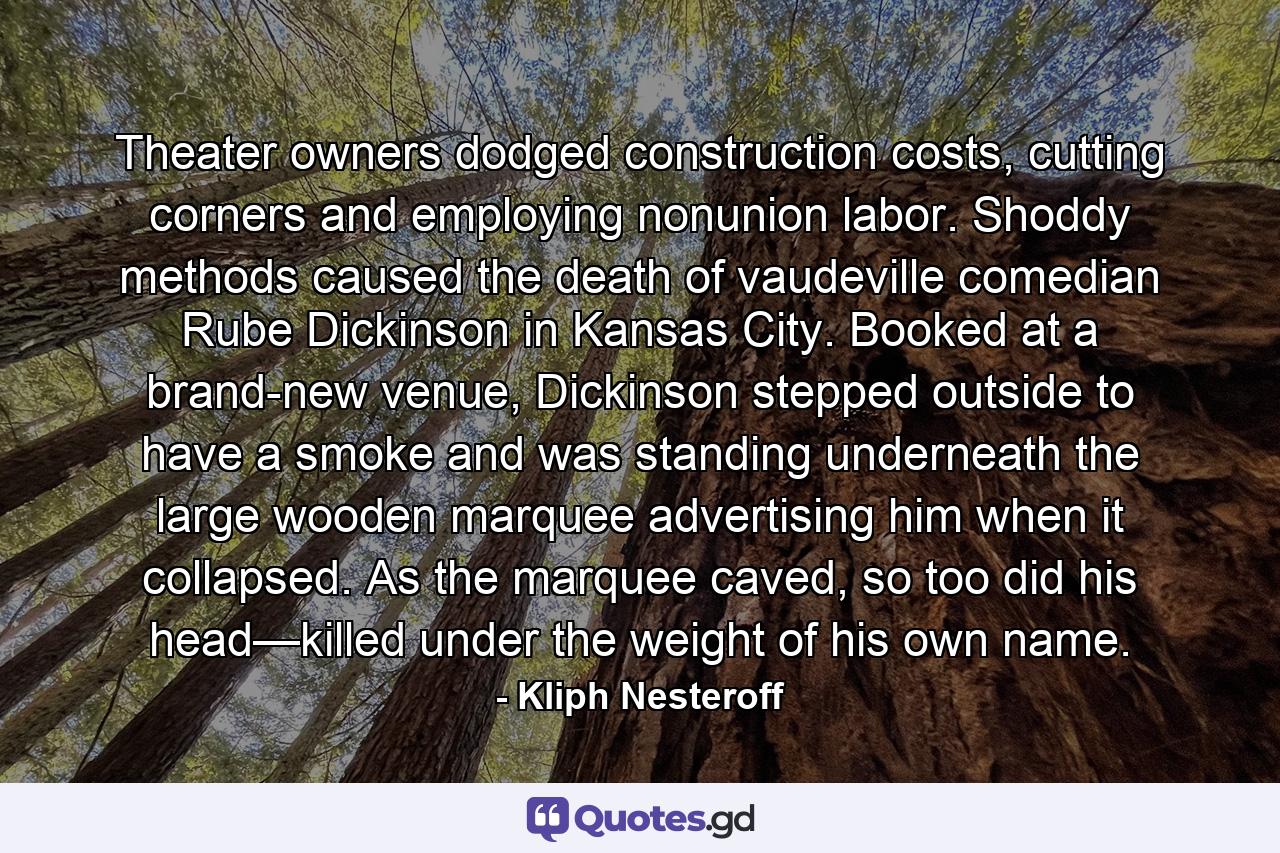 Theater owners dodged construction costs, cutting corners and employing nonunion labor. Shoddy methods caused the death of vaudeville comedian Rube Dickinson in Kansas City. Booked at a brand-new venue, Dickinson stepped outside to have a smoke and was standing underneath the large wooden marquee advertising him when it collapsed. As the marquee caved, so too did his head—killed under the weight of his own name. - Quote by Kliph Nesteroff