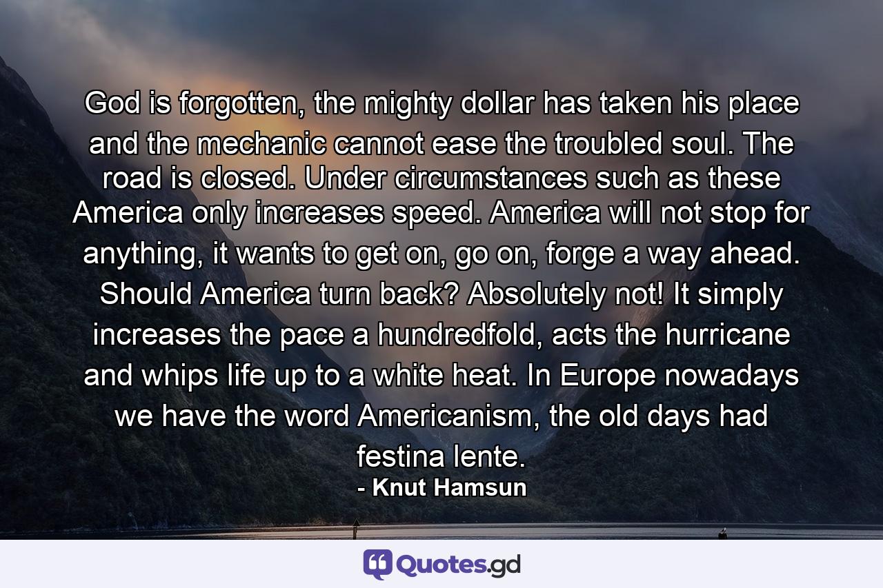 God is forgotten, the mighty dollar has taken his place and the mechanic cannot ease the troubled soul. The road is closed. Under circumstances such as these America only increases speed. America will not stop for anything, it wants to get on, go on, forge a way ahead. Should America turn back? Absolutely not! It simply increases the pace a hundredfold, acts the hurricane and whips life up to a white heat. In Europe nowadays we have the word Americanism, the old days had festina lente. - Quote by Knut Hamsun