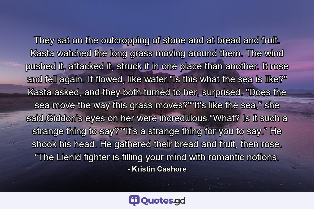 They sat on the outcropping of stone and at bread and fruit. Kasta watched the long grass moving around them. The wind pushed it, attacked it, struck it in one place than another. It rose and fell again. It flowed, like water.