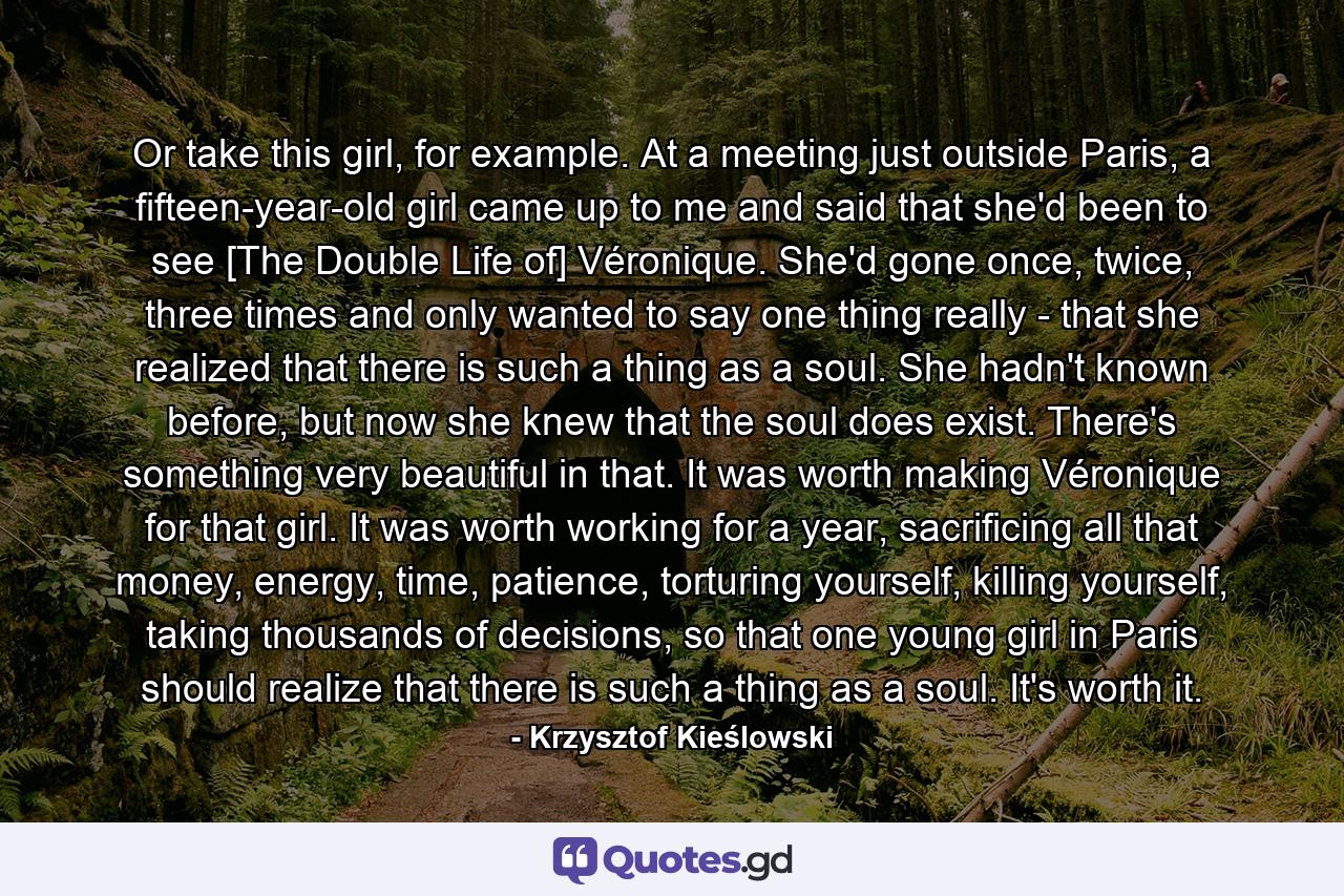 Or take this girl, for example. At a meeting just outside Paris, a fifteen-year-old girl came up to me and said that she'd been to see [The Double Life of] Véronique. She'd gone once, twice, three times and only wanted to say one thing really - that she realized that there is such a thing as a soul. She hadn't known before, but now she knew that the soul does exist. There's something very beautiful in that. It was worth making Véronique for that girl. It was worth working for a year, sacrificing all that money, energy, time, patience, torturing yourself, killing yourself, taking thousands of decisions, so that one young girl in Paris should realize that there is such a thing as a soul. It's worth it. - Quote by Krzysztof Kieślowski