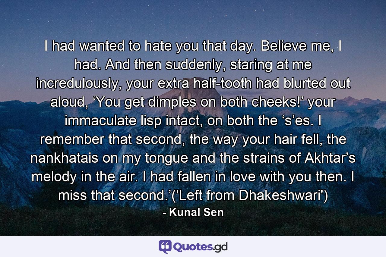 I had wanted to hate you that day. Believe me, I had. And then suddenly, staring at me incredulously, your extra half-tooth had blurted out aloud, ‘You get dimples on both cheeks!’ your immaculate lisp intact, on both the ‘s’es. I remember that second, the way your hair fell, the nankhatais on my tongue and the strains of Akhtar’s melody in the air. I had fallen in love with you then. I miss that second.’('Left from Dhakeshwari') - Quote by Kunal Sen