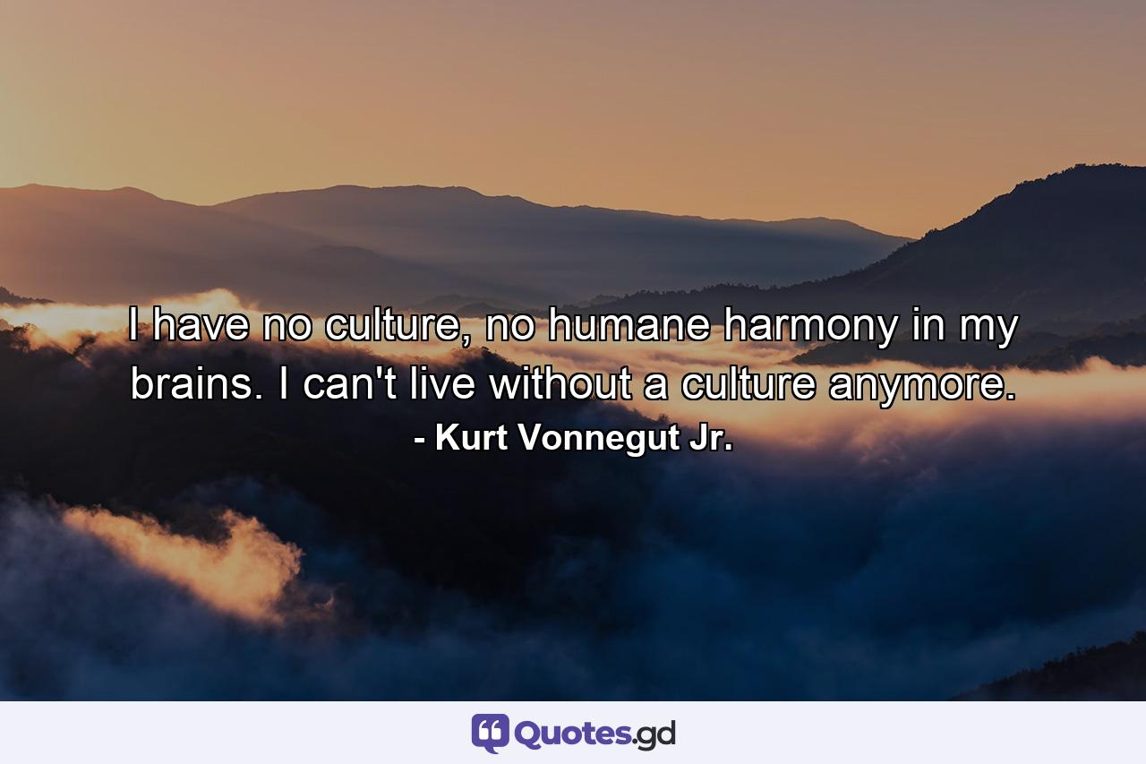 I have no culture, no humane harmony in my brains. I can't live without a culture anymore. - Quote by Kurt Vonnegut Jr.