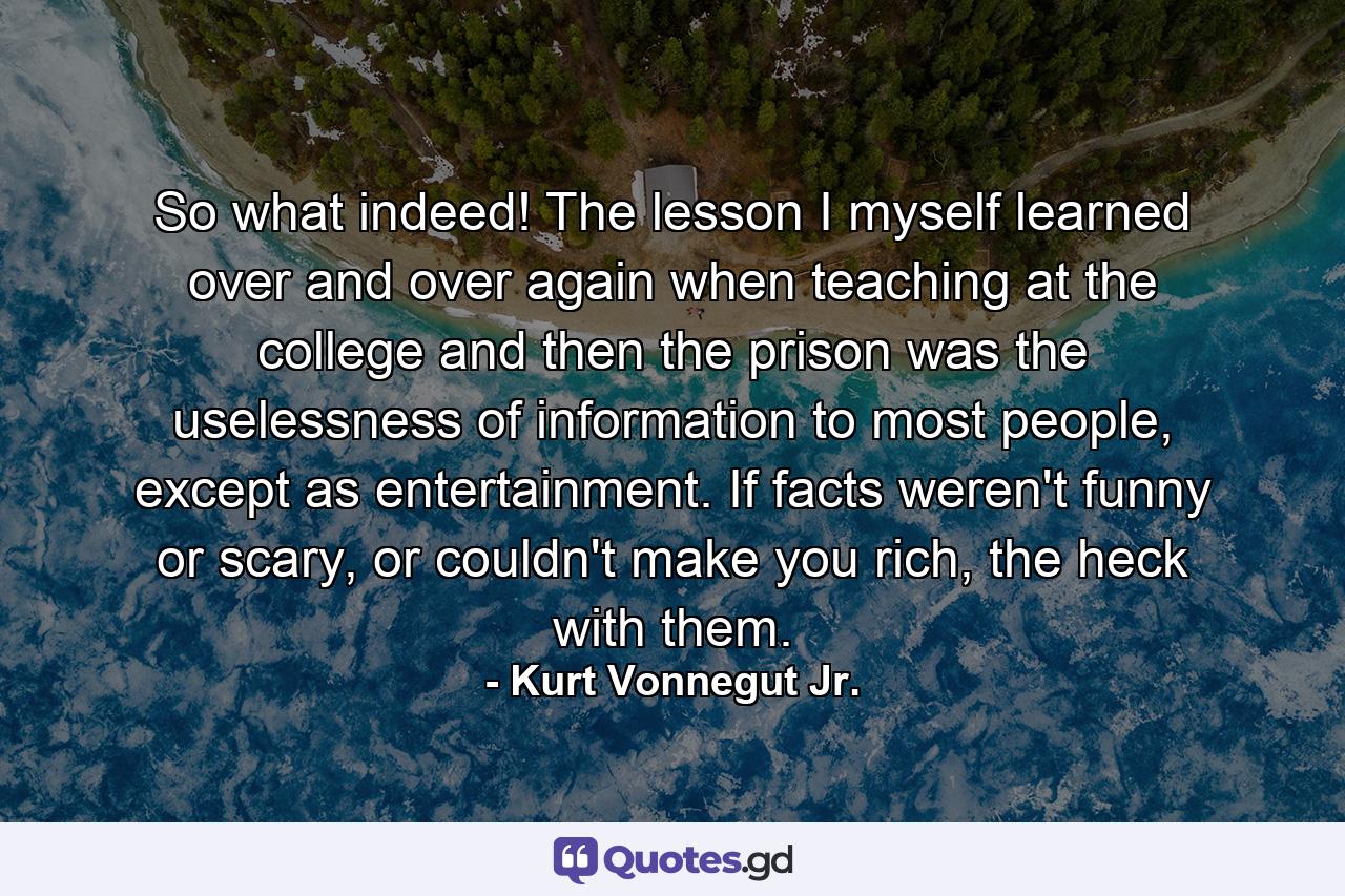 So what indeed! The lesson I myself learned over and over again when teaching at the college and then the prison was the uselessness of information to most people, except as entertainment. If facts weren't funny or scary, or couldn't make you rich, the heck with them. - Quote by Kurt Vonnegut Jr.