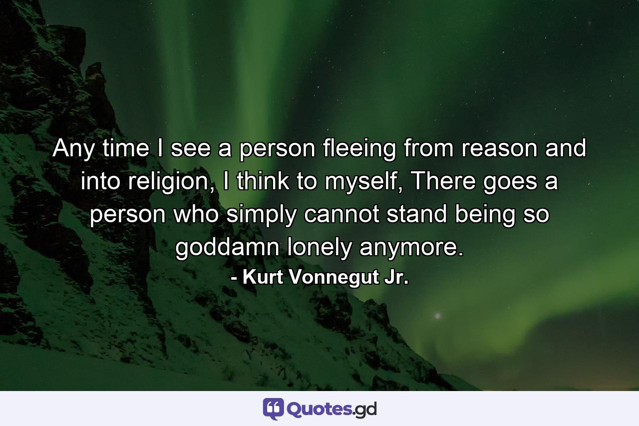 Any time I see a person fleeing from reason and into religion, I think to myself, There goes a person who simply cannot stand being so goddamn lonely anymore. - Quote by Kurt Vonnegut Jr.