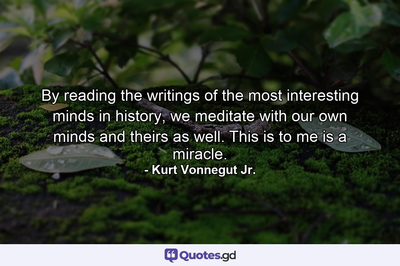 By reading the writings of the most interesting minds in history, we meditate with our own minds and theirs as well. This is to me is a miracle. - Quote by Kurt Vonnegut Jr.