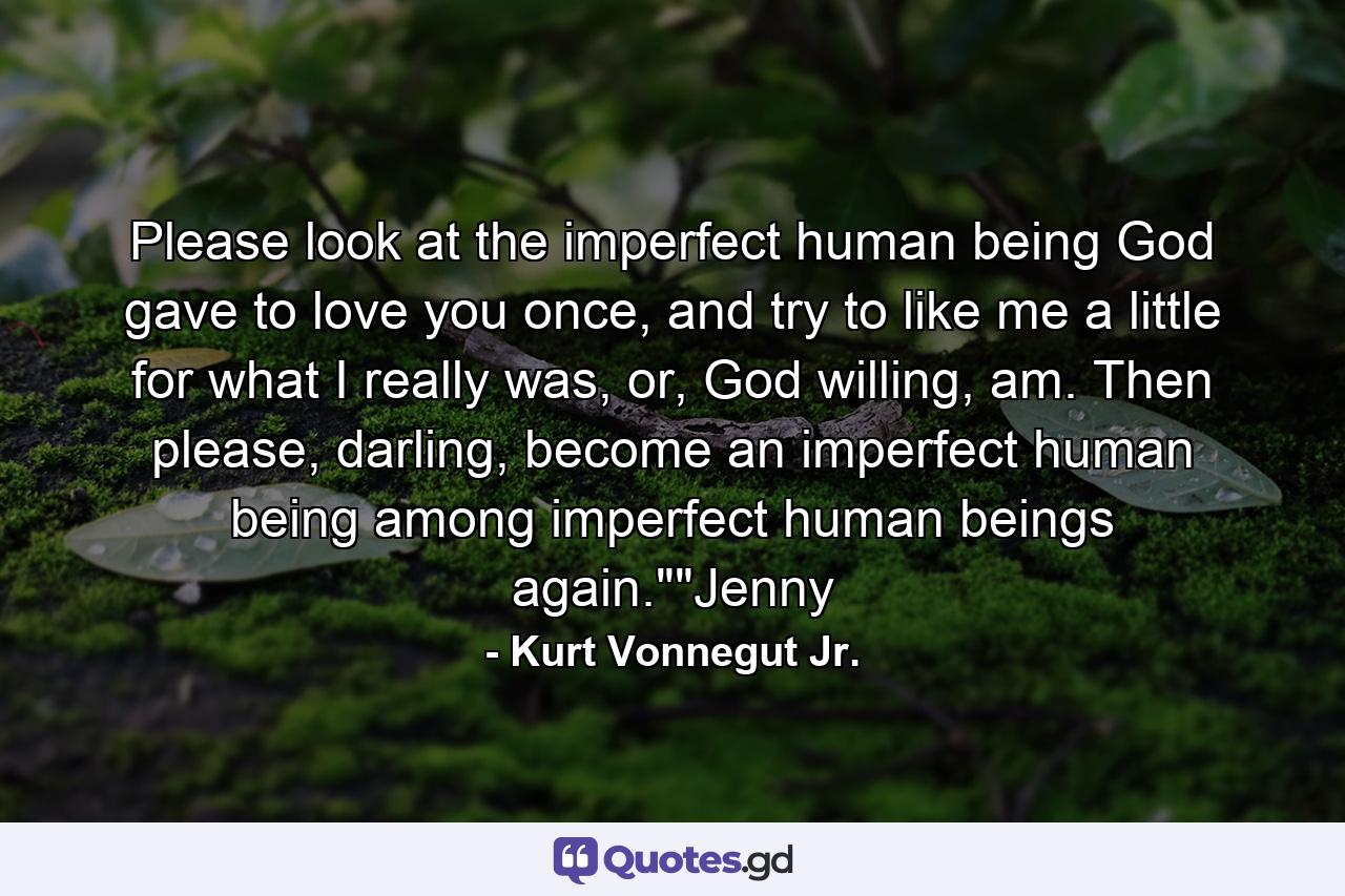 Please look at the imperfect human being God gave to love you once, and try to like me a little for what I really was, or, God willing, am. Then please, darling, become an imperfect human being among imperfect human beings again.