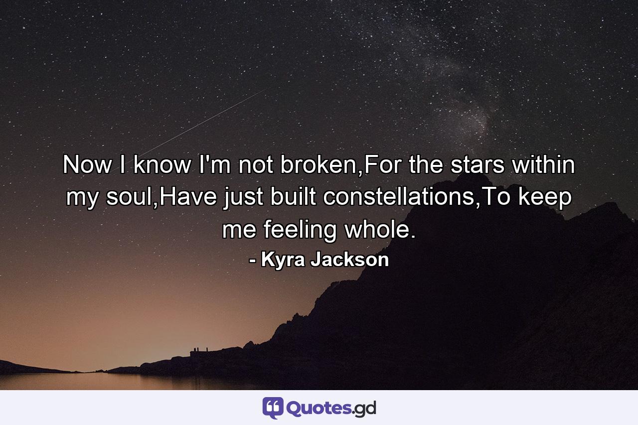 Now I know I'm not broken,For the stars within my soul,Have just built constellations,To keep me feeling whole. - Quote by Kyra Jackson