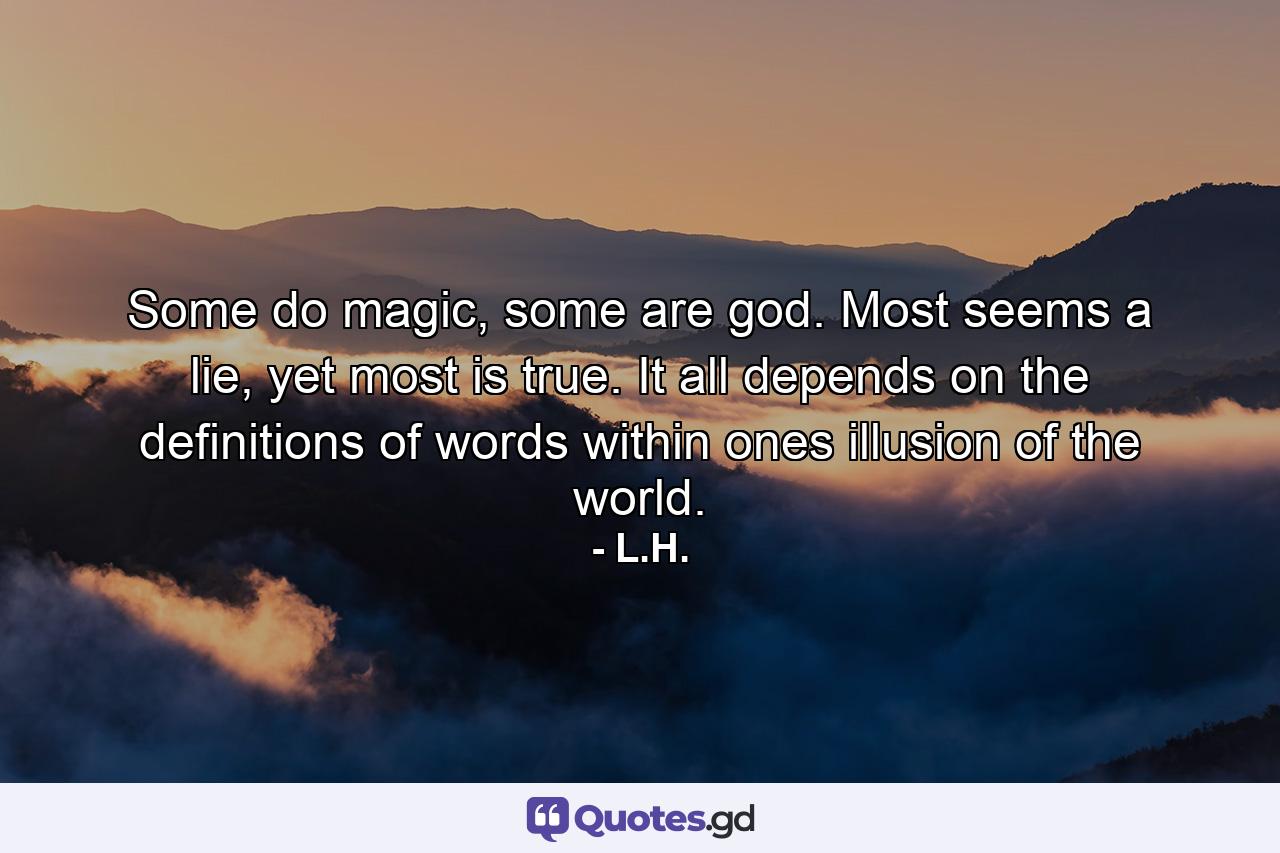 Some do magic, some are god. Most seems a lie, yet most is true. It all depends on the definitions of words within ones illusion of the world. - Quote by L.H.