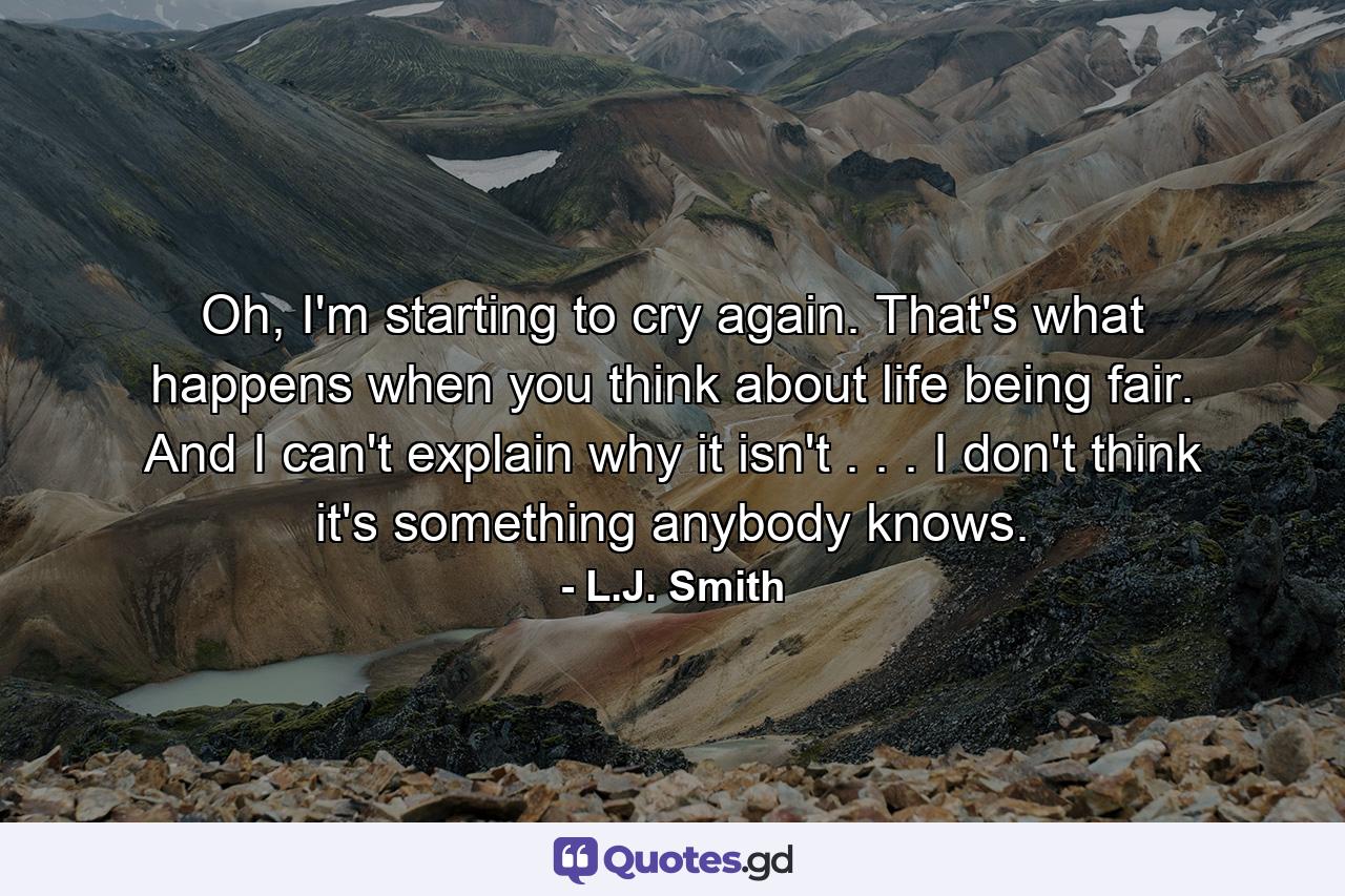 Oh, I'm starting to cry again. That's what happens when you think about life being fair. And I can't explain why it isn't . . . I don't think it's something anybody knows. - Quote by L.J. Smith