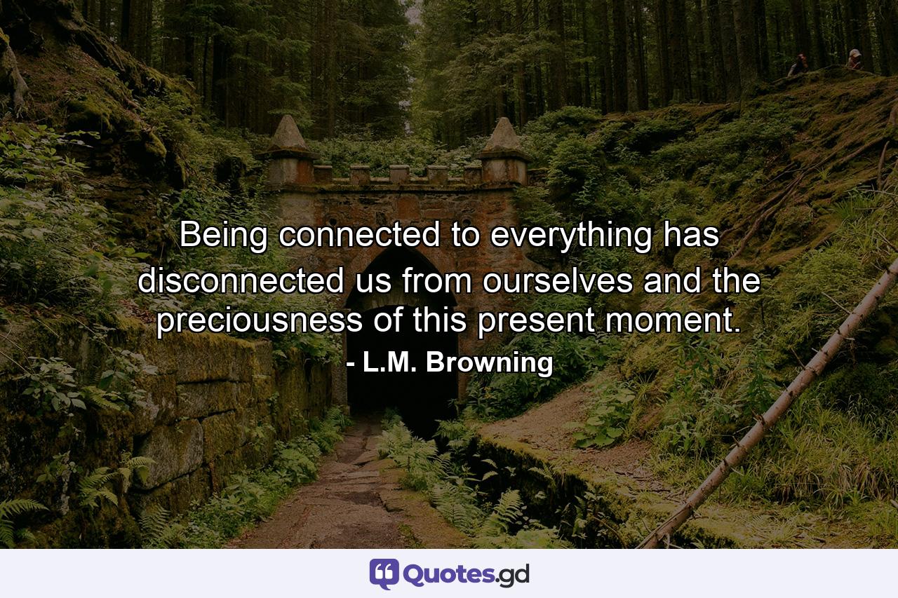 Being connected to everything has disconnected us from ourselves and the preciousness of this present moment. - Quote by L.M. Browning