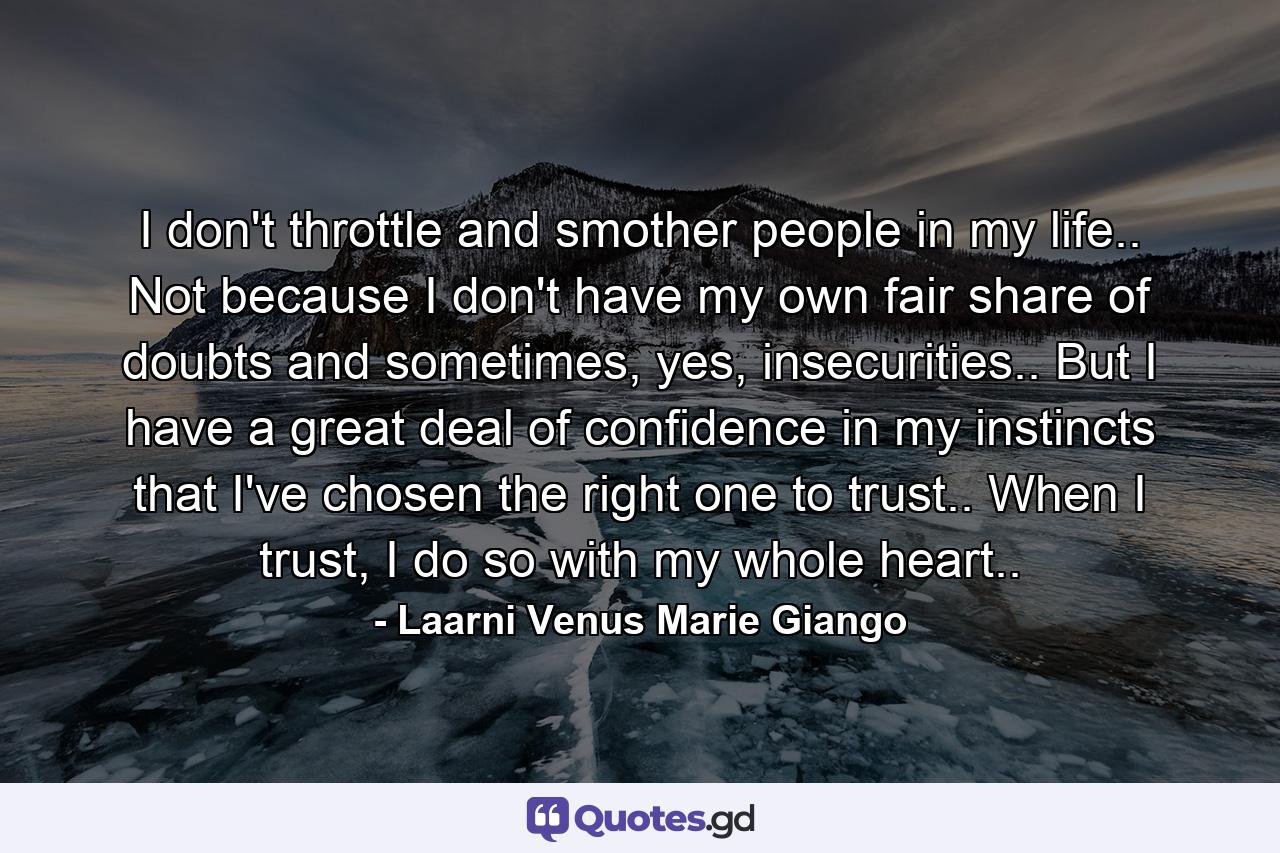 I don't throttle and smother people in my life.. Not because I don't have my own fair share of doubts and sometimes, yes, insecurities.. But I have a great deal of confidence in my instincts that I've chosen the right one to trust.. When I trust, I do so with my whole heart.. - Quote by Laarni Venus Marie Giango