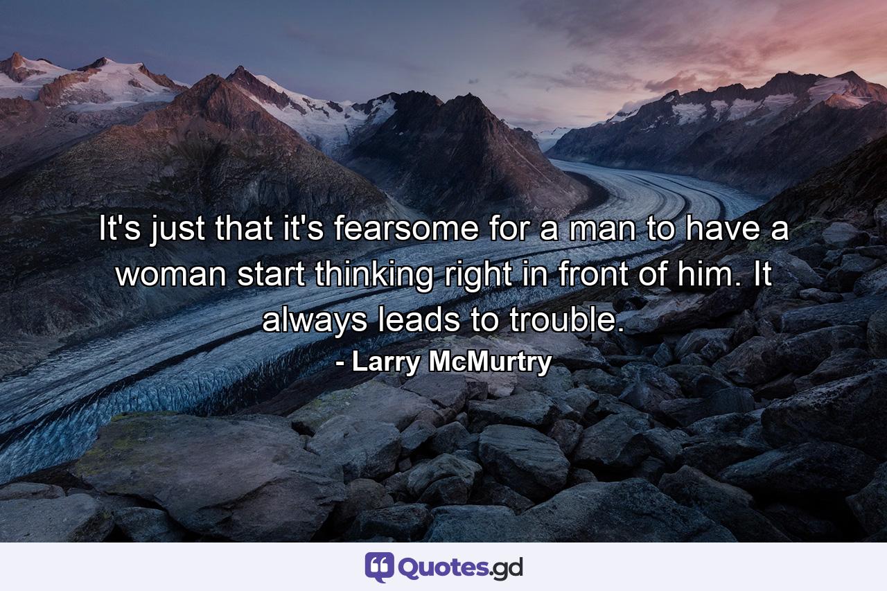 It's just that it's fearsome for a man to have a woman start thinking right in front of him. It always leads to trouble. - Quote by Larry McMurtry