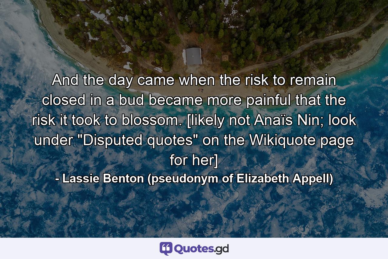 And the day came when the risk to remain closed in a bud became more painful that the risk it took to blossom. [likely not Anaïs Nin; look under 