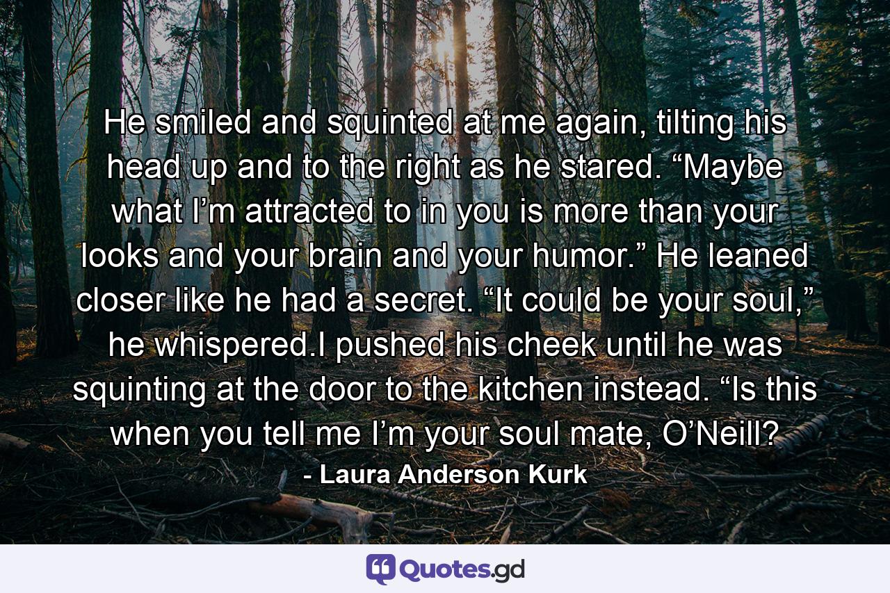 He smiled and squinted at me again, tilting his head up and to the right as he stared. “Maybe what I’m attracted to in you is more than your looks and your brain and your humor.” He leaned closer like he had a secret. “It could be your soul,” he whispered.I pushed his cheek until he was squinting at the door to the kitchen instead. “Is this when you tell me I’m your soul mate, O’Neill? - Quote by Laura Anderson Kurk