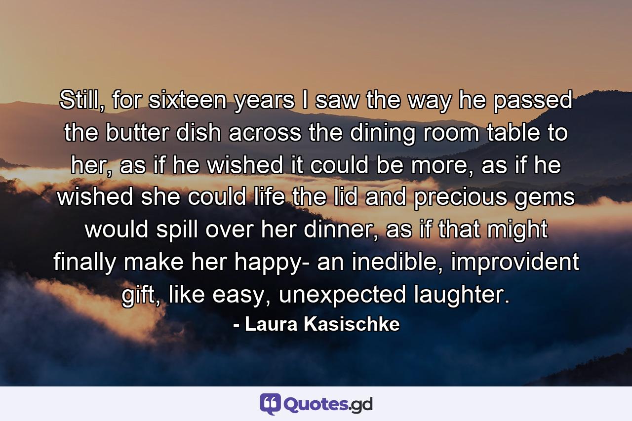 Still, for sixteen years I saw the way he passed the butter dish across the dining room table to her, as if he wished it could be more, as if he wished she could life the lid and precious gems would spill over her dinner, as if that might finally make her happy- an inedible, improvident gift, like easy, unexpected laughter. - Quote by Laura Kasischke