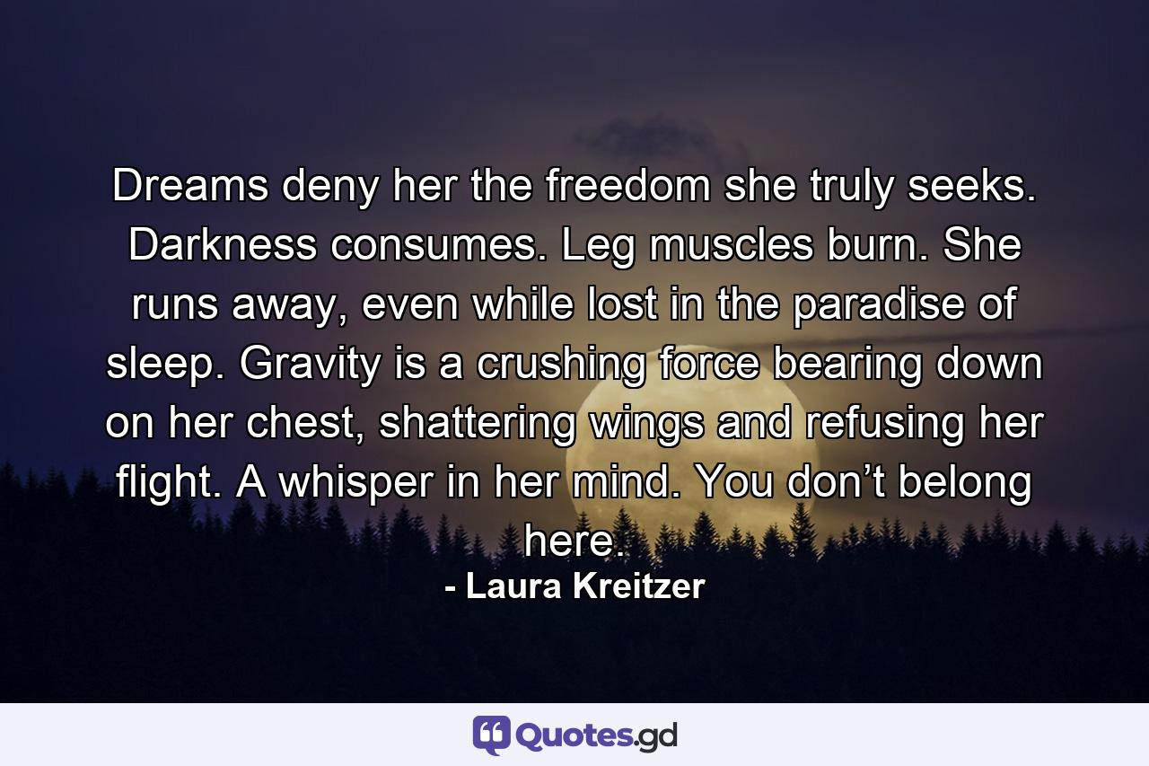 Dreams deny her the freedom she truly seeks. Darkness consumes. Leg muscles burn. She runs away, even while lost in the paradise of sleep. Gravity is a crushing force bearing down on her chest, shattering wings and refusing her flight. A whisper in her mind. You don’t belong here. - Quote by Laura Kreitzer