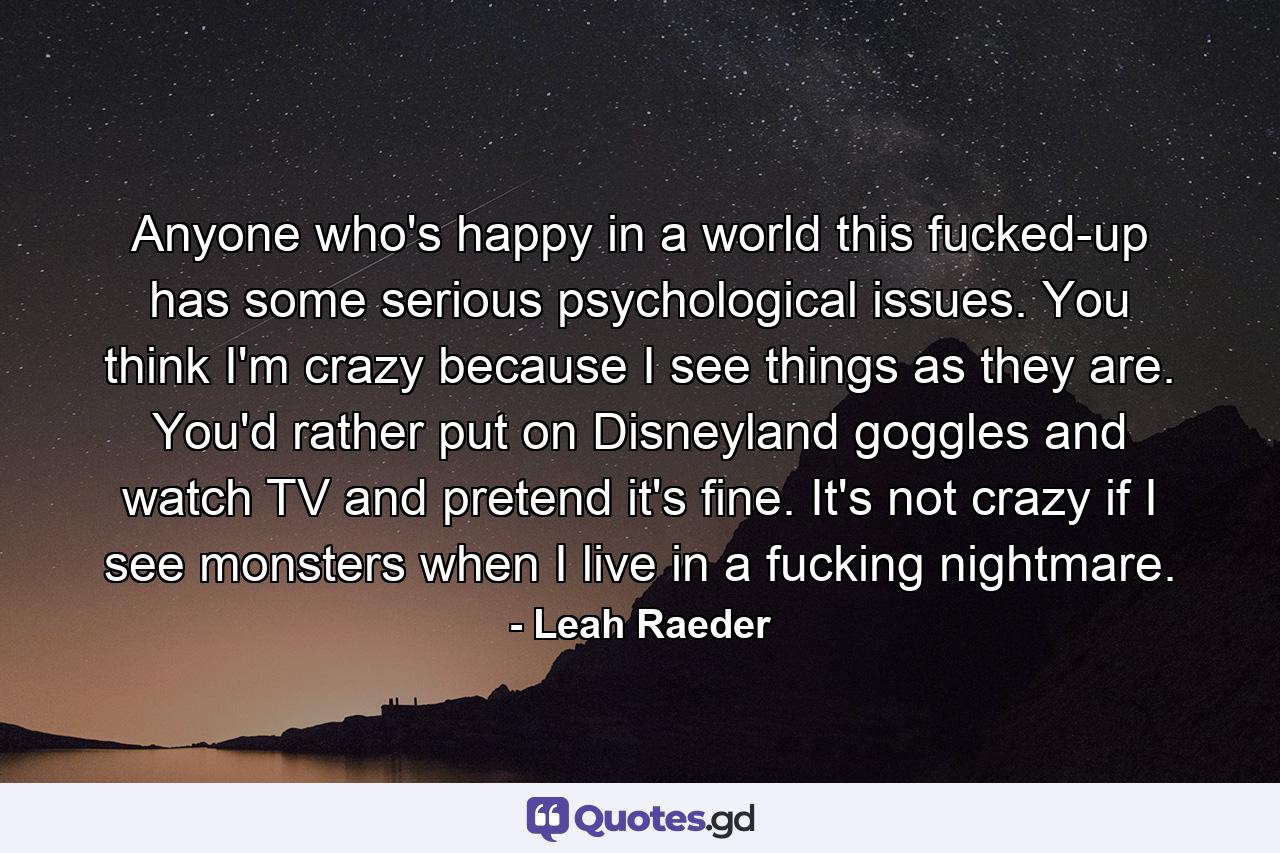 Anyone who's happy in a world this fucked-up has some serious psychological issues. You think I'm crazy because I see things as they are. You'd rather put on Disneyland goggles and watch TV and pretend it's fine. It's not crazy if I see monsters when I live in a fucking nightmare. - Quote by Leah Raeder