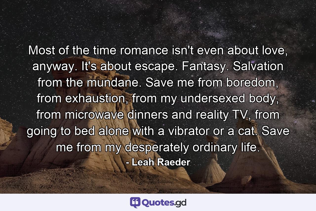 Most of the time romance isn't even about love, anyway. It's about escape. Fantasy. Salvation from the mundane. Save me from boredom, from exhaustion, from my undersexed body, from microwave dinners and reality TV, from going to bed alone with a vibrator or a cat. Save me from my desperately ordinary life. - Quote by Leah Raeder