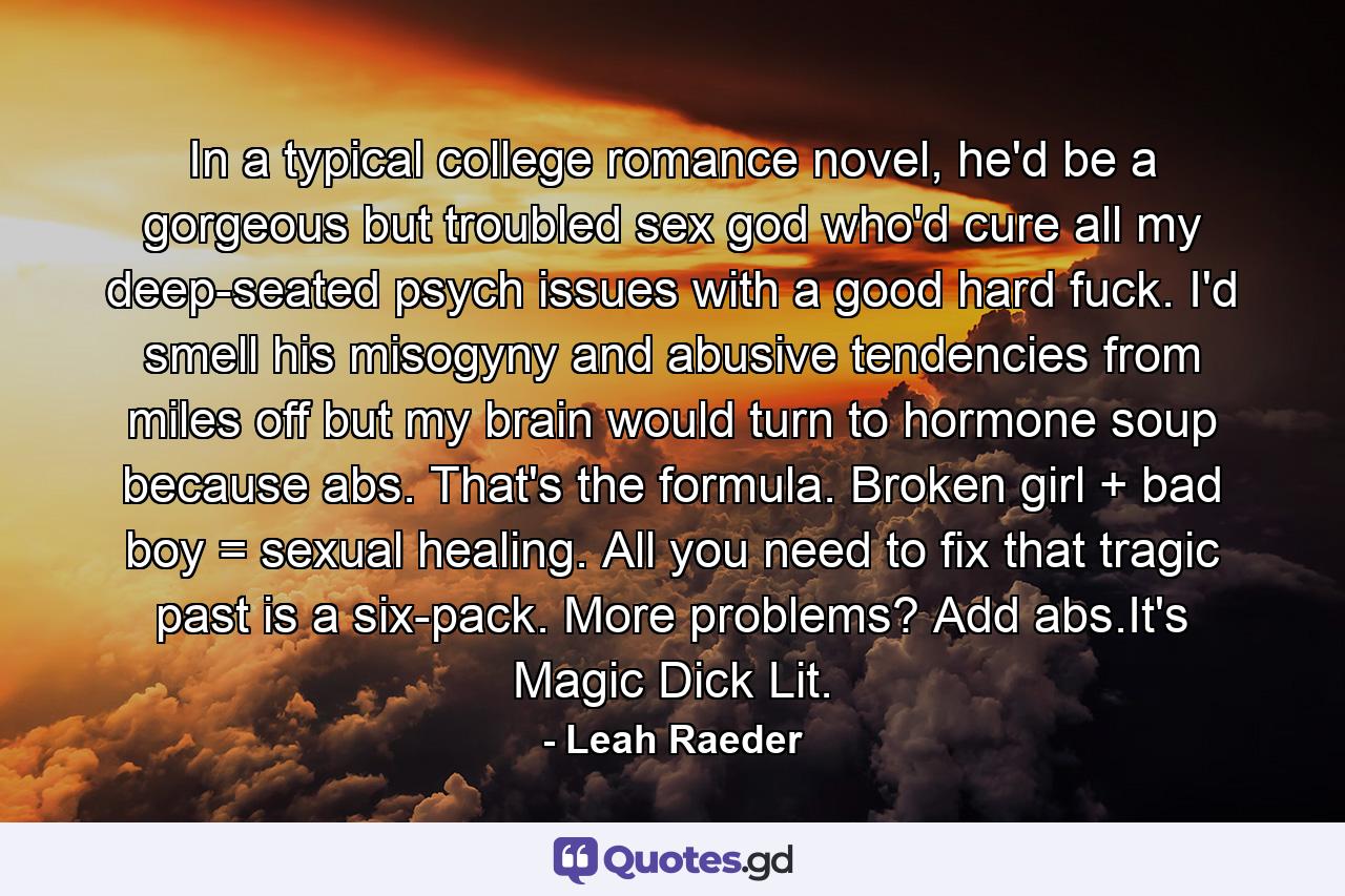 In a typical college romance novel, he'd be a gorgeous but troubled sex god who'd cure all my deep-seated psych issues with a good hard fuck. I'd smell his misogyny and abusive tendencies from miles off but my brain would turn to hormone soup because abs. That's the formula. Broken girl + bad boy = sexual healing. All you need to fix that tragic past is a six-pack. More problems? Add abs.It's Magic Dick Lit. - Quote by Leah Raeder