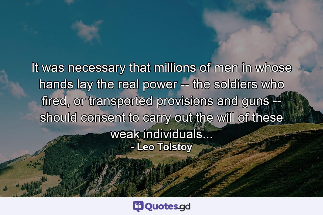 It was necessary that millions of men in whose hands lay the real power -- the soldiers who fired, or transported provisions and guns -- should consent to carry out the will of these weak individuals... - Quote by Leo Tolstoy