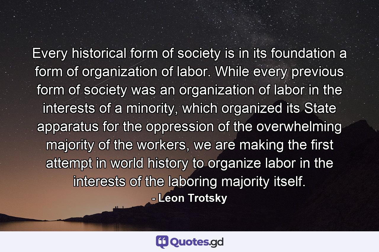 Every historical form of society is in its foundation a form of organization of labor. While every previous form of society was an organization of labor in the interests of a minority, which organized its State apparatus for the oppression of the overwhelming majority of the workers, we are making the first attempt in world history to organize labor in the interests of the laboring majority itself. - Quote by Leon Trotsky