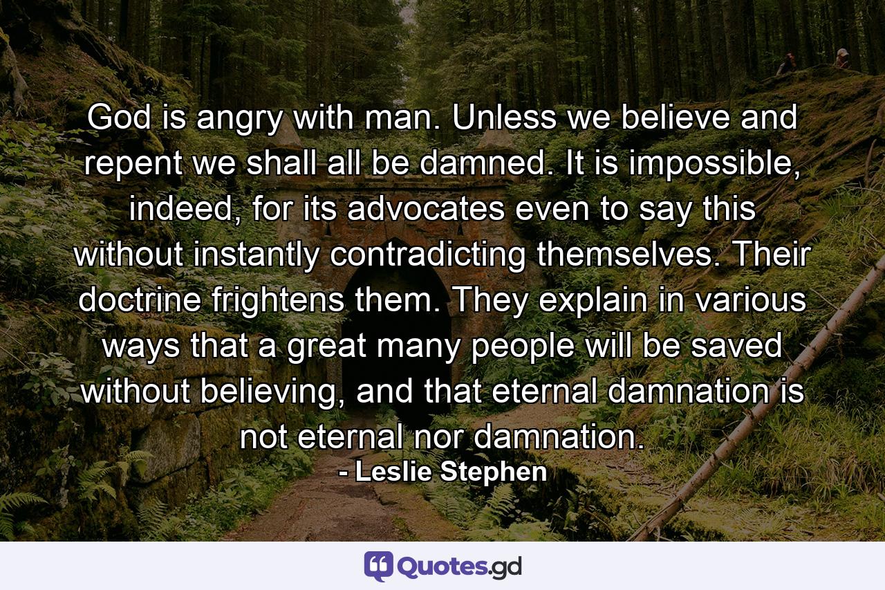 God is angry with man. Unless we believe and repent we shall all be damned. It is impossible, indeed, for its advocates even to say this without instantly contradicting themselves. Their doctrine frightens them. They explain in various ways that a great many people will be saved without believing, and that eternal damnation is not eternal nor damnation. - Quote by Leslie Stephen