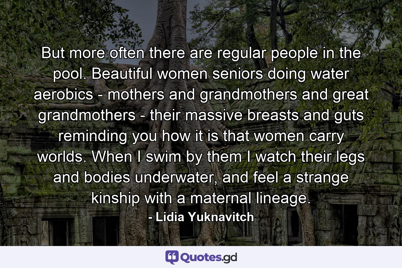 But more often there are regular people in the pool. Beautiful women seniors doing water aerobics - mothers and grandmothers and great grandmothers - their massive breasts and guts reminding you how it is that women carry worlds. When I swim by them I watch their legs and bodies underwater, and feel a strange kinship with a maternal lineage. - Quote by Lidia Yuknavitch