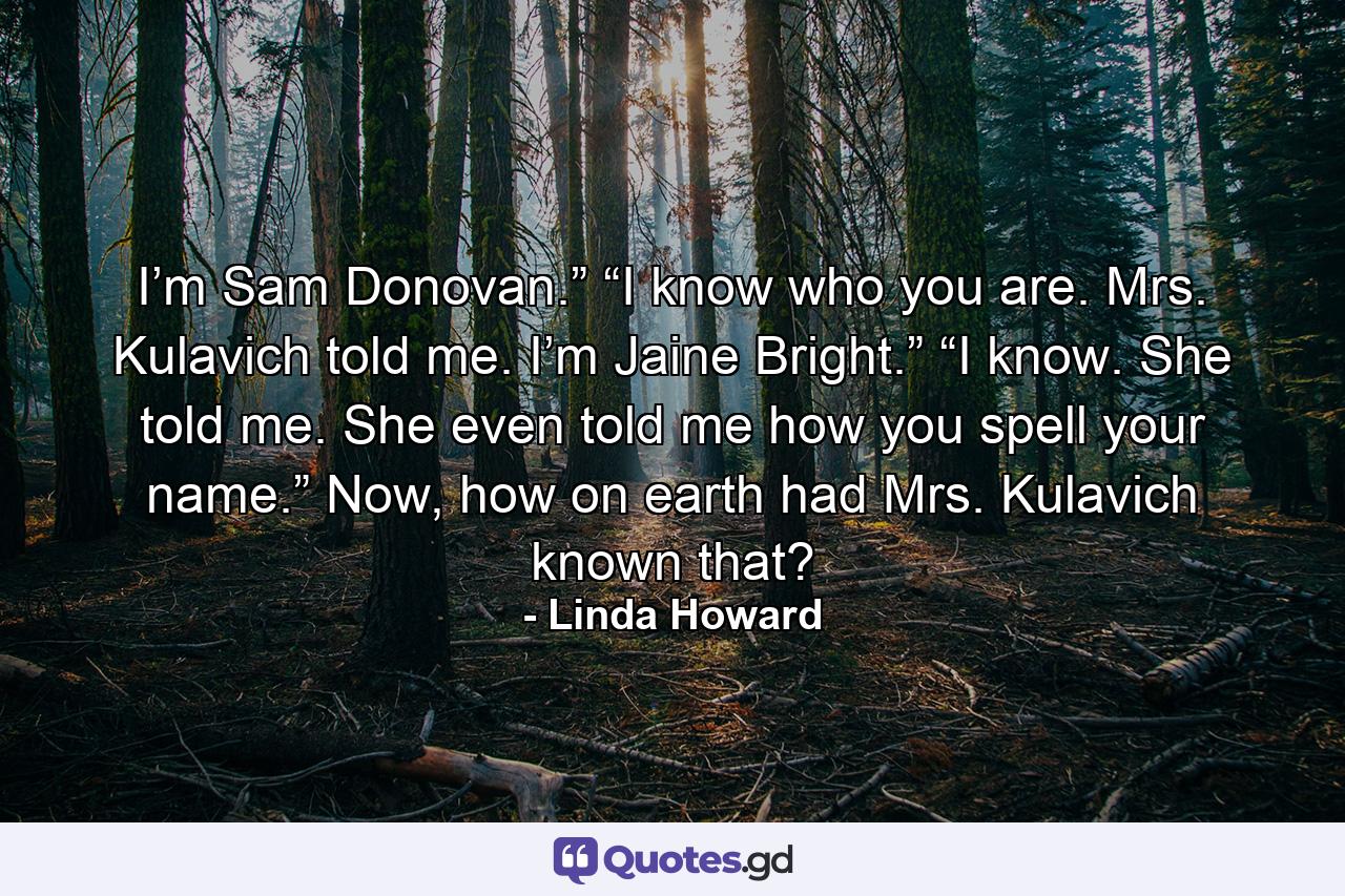 I’m Sam Donovan.”  “I know who you are. Mrs. Kulavich told me. I’m Jaine Bright.”  “I know. She told me. She even told me how you spell your name.”  Now, how on earth had Mrs. Kulavich known that? - Quote by Linda Howard