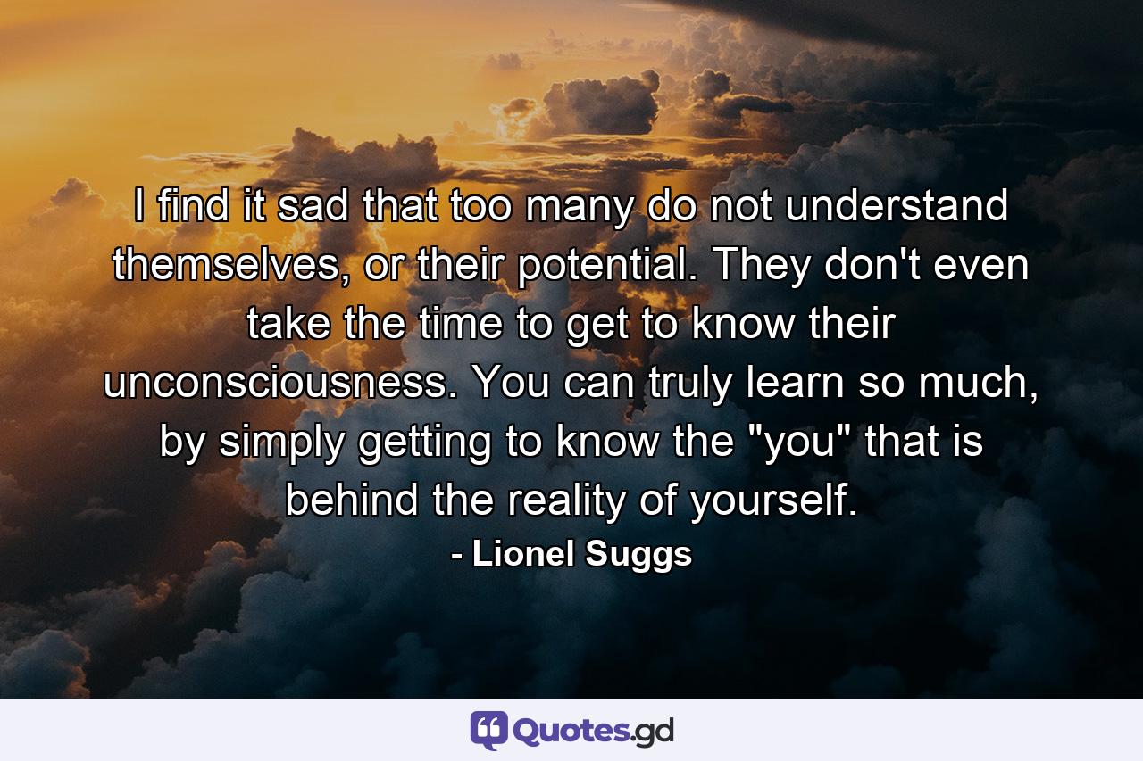 I find it sad that too many do not understand themselves, or their potential. They don't even take the time to get to know their unconsciousness. You can truly learn so much, by simply getting to know the 