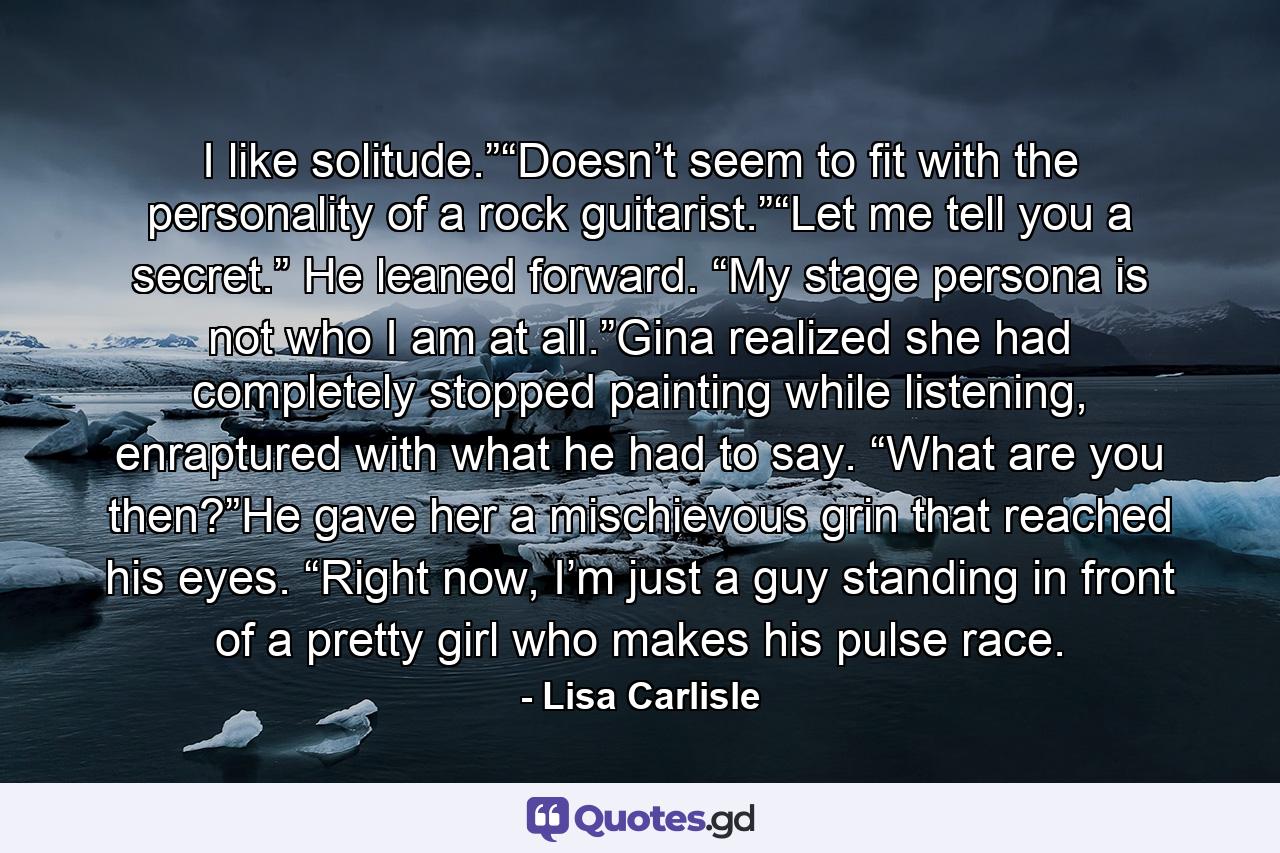 I like solitude.”“Doesn’t seem to fit with the personality of a rock guitarist.”“Let me tell you a secret.” He leaned forward. “My stage persona is not who I am at all.”Gina realized she had completely stopped painting while listening, enraptured with what he had to say. “What are you then?”He gave her a mischievous grin that reached his eyes. “Right now, I’m just a guy standing in front of a pretty girl who makes his pulse race. - Quote by Lisa Carlisle