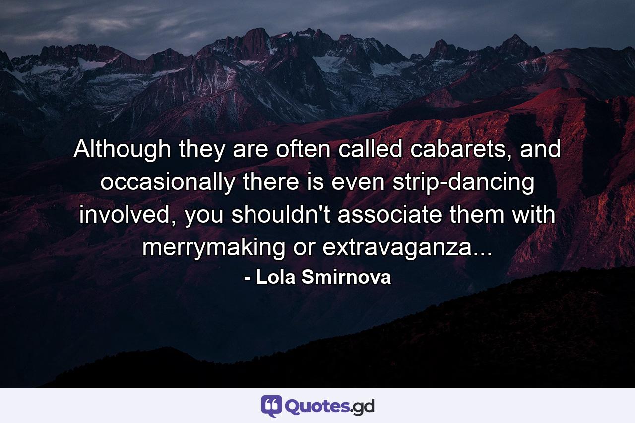 Although they are often called cabarets, and occasionally there is even strip-dancing involved, you shouldn't associate them with merrymaking or extravaganza... - Quote by Lola Smirnova