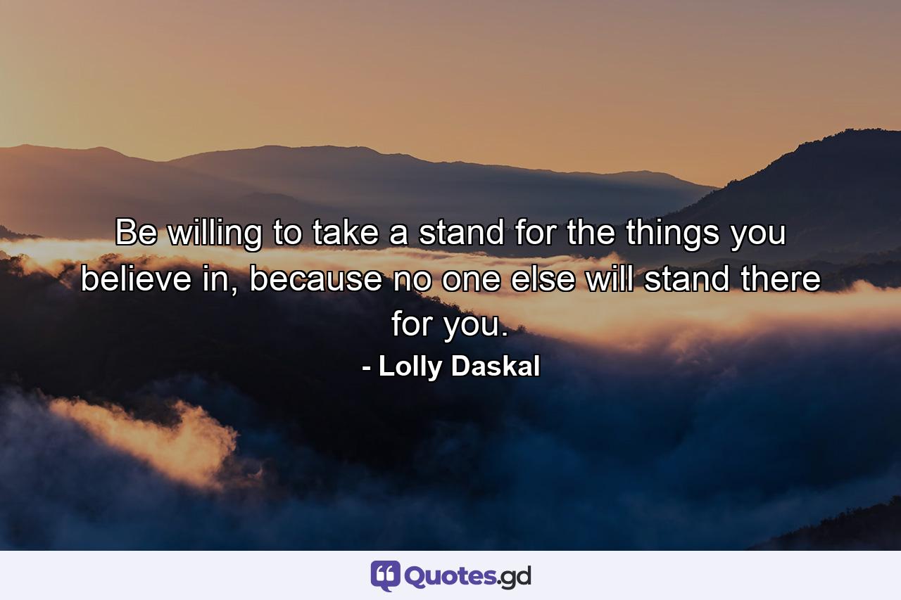 Be willing to take a stand for the things you believe in, because no one else will stand there for you. - Quote by Lolly Daskal