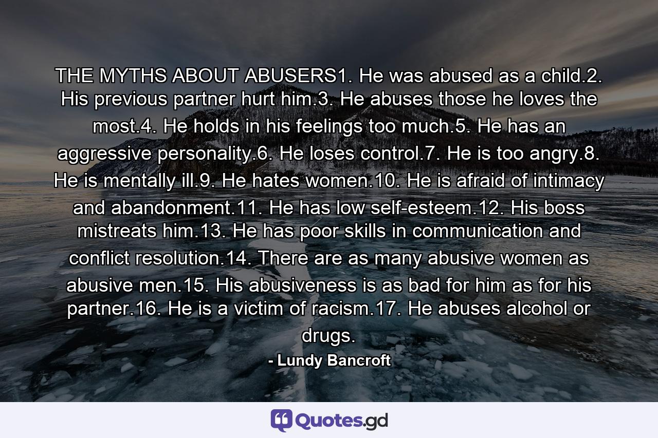 THE MYTHS ABOUT ABUSERS1. He was abused as a child.2. His previous partner hurt him.3. He abuses those he loves the most.4. He holds in his feelings too much.5. He has an aggressive personality.6. He loses control.7. He is too angry.8. He is mentally ill.9. He hates women.10. He is afraid of intimacy and abandonment.11. He has low self-esteem.12. His boss mistreats him.13. He has poor skills in communication and conflict resolution.14. There are as many abusive women as abusive men.15. His abusiveness is as bad for him as for his partner.16. He is a victim of racism.17. He abuses alcohol or drugs. - Quote by Lundy Bancroft