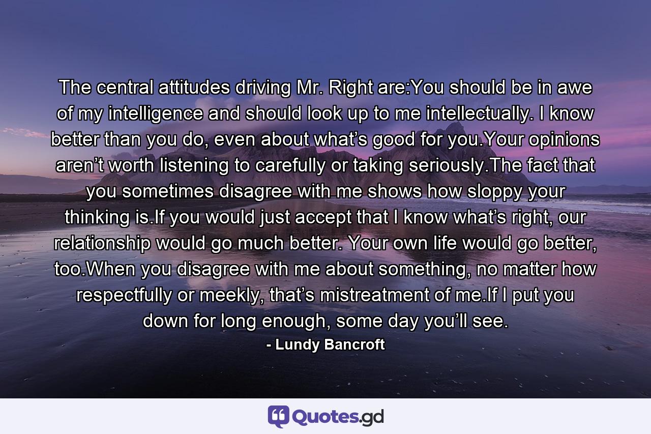 The central attitudes driving Mr. Right are:You should be in awe of my intelligence and should look up to me intellectually. I know better than you do, even about what’s good for you.Your opinions aren’t worth listening to carefully or taking seriously.The fact that you sometimes disagree with me shows how sloppy your thinking is.If you would just accept that I know what’s right, our relationship would go much better. Your own life would go better, too.When you disagree with me about something, no matter how respectfully or meekly, that’s mistreatment of me.If I put you down for long enough, some day you’ll see. - Quote by Lundy Bancroft