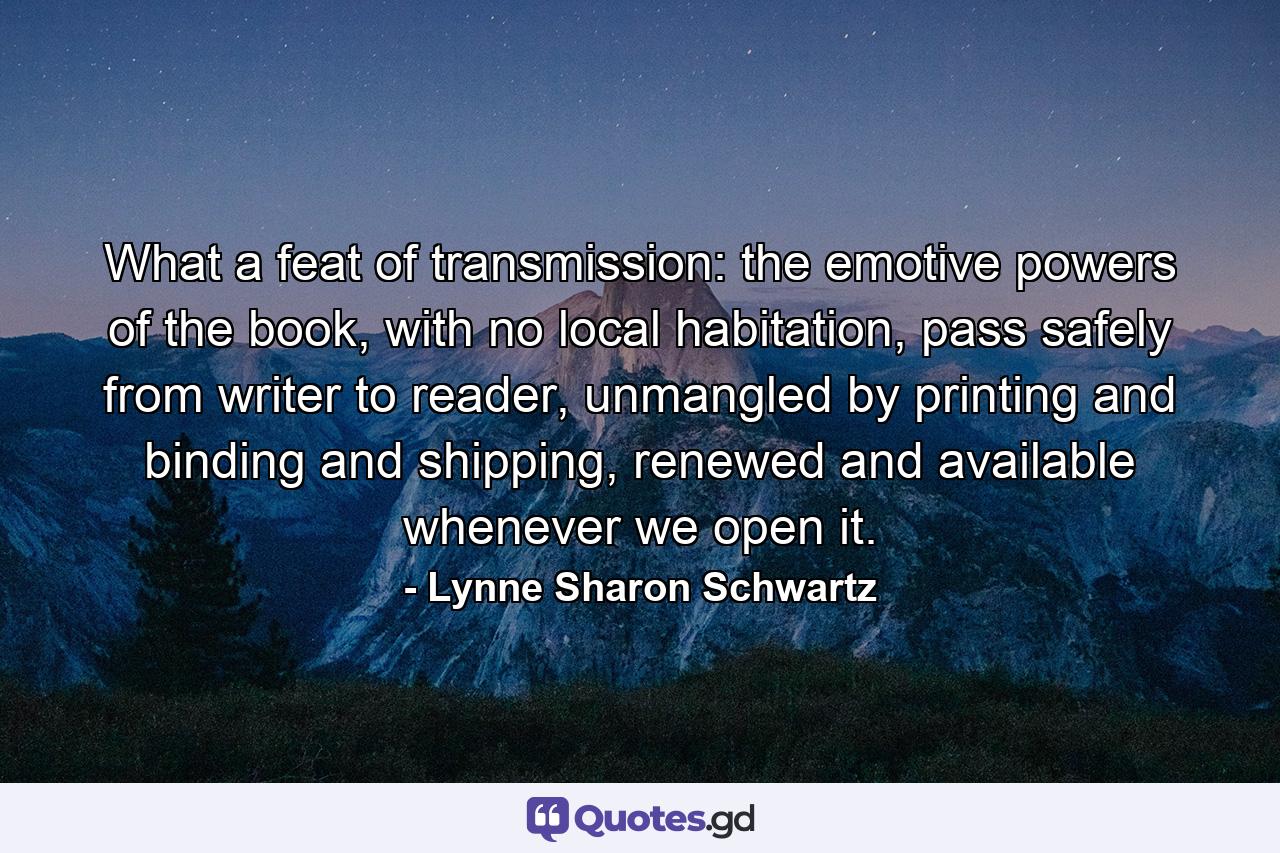 What a feat of transmission: the emotive powers of the book, with no local habitation, pass safely from writer to reader, unmangled by printing and binding and shipping, renewed and available whenever we open it. - Quote by Lynne Sharon Schwartz