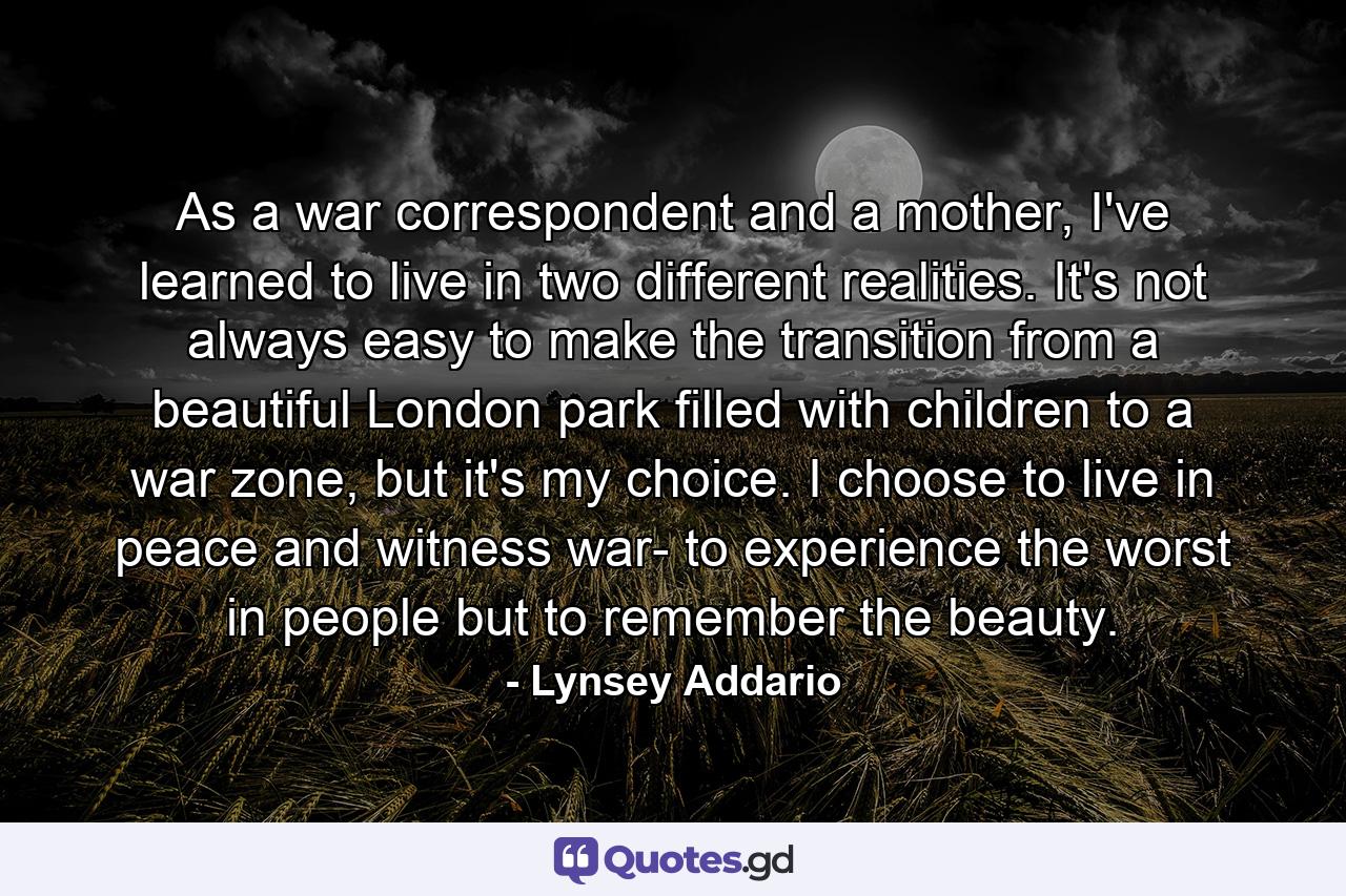 As a war correspondent and a mother, I've learned to live in two different realities. It's not always easy to make the transition from a beautiful London park filled with children to a war zone, but it's my choice. I choose to live in peace and witness war- to experience the worst in people but to remember the beauty. - Quote by Lynsey Addario