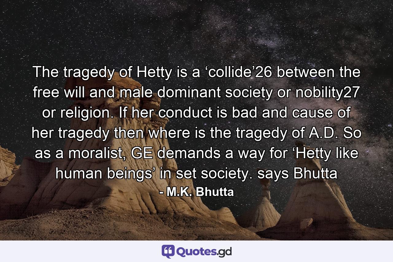 The tragedy of Hetty is a ‘collide’26 between the free will and male dominant society or nobility27 or religion. If her conduct is bad and cause of her tragedy then where is the tragedy of A.D. So as a moralist, GE demands a way for ‘Hetty like human beings’ in set society. says Bhutta - Quote by M.K. Bhutta