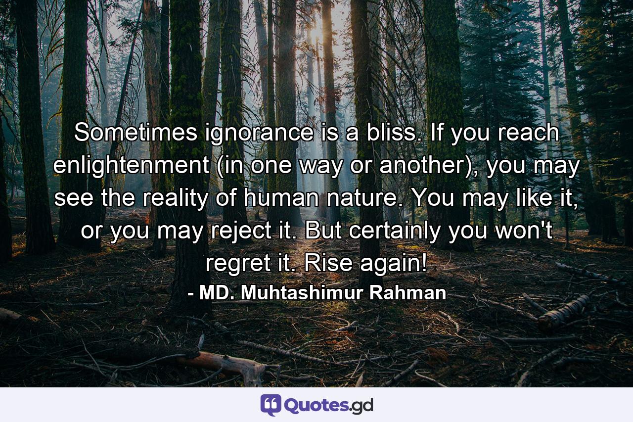 Sometimes ignorance is a bliss. If you reach enlightenment (in one way or another), you may see the reality of human nature. You may like it, or you may reject it. But certainly you won't regret it. Rise again! - Quote by MD. Muhtashimur Rahman