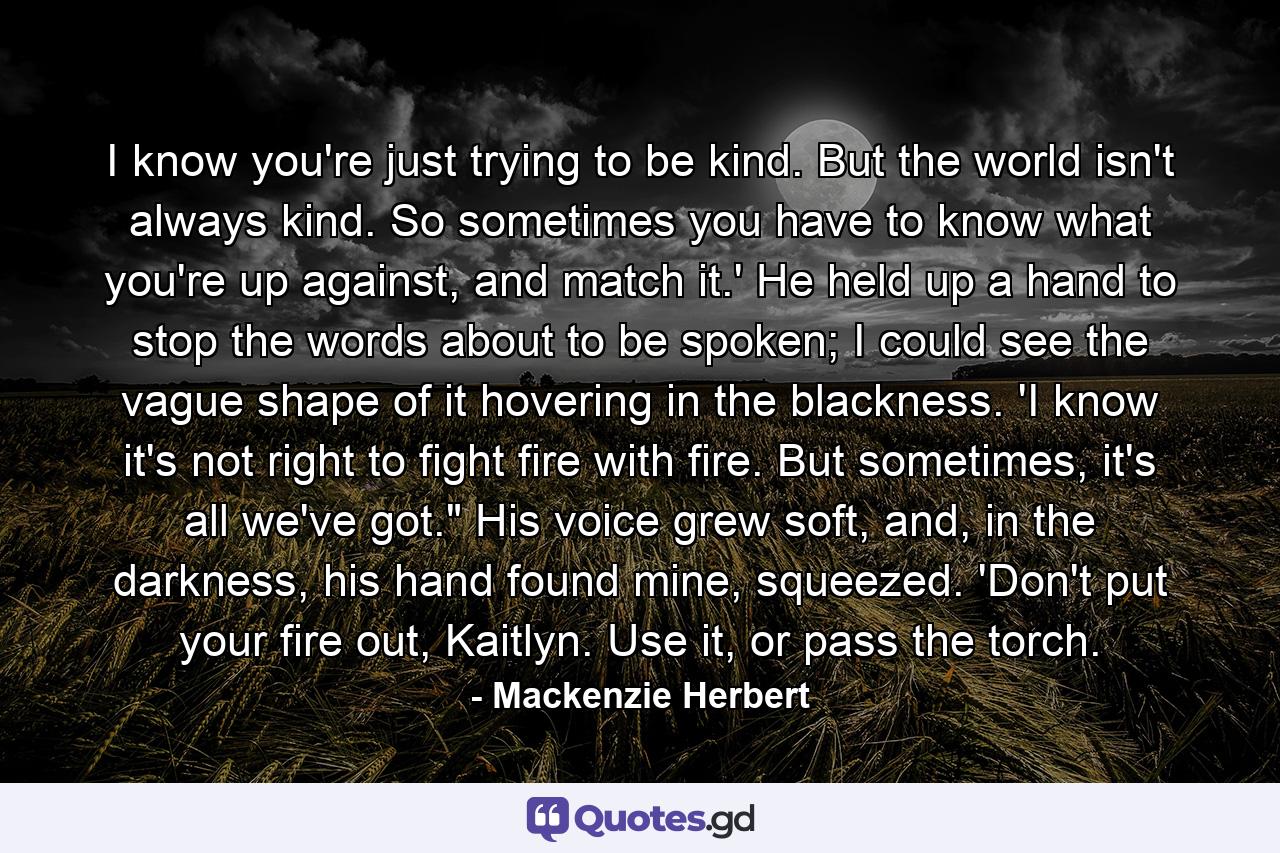 I know you're just trying to be kind. But the world isn't always kind. So sometimes you have to know what you're up against, and match it.' He held up a hand to stop the words about to be spoken; I could see the vague shape of it hovering in the blackness. 'I know it's not right to fight fire with fire. But sometimes, it's all we've got.