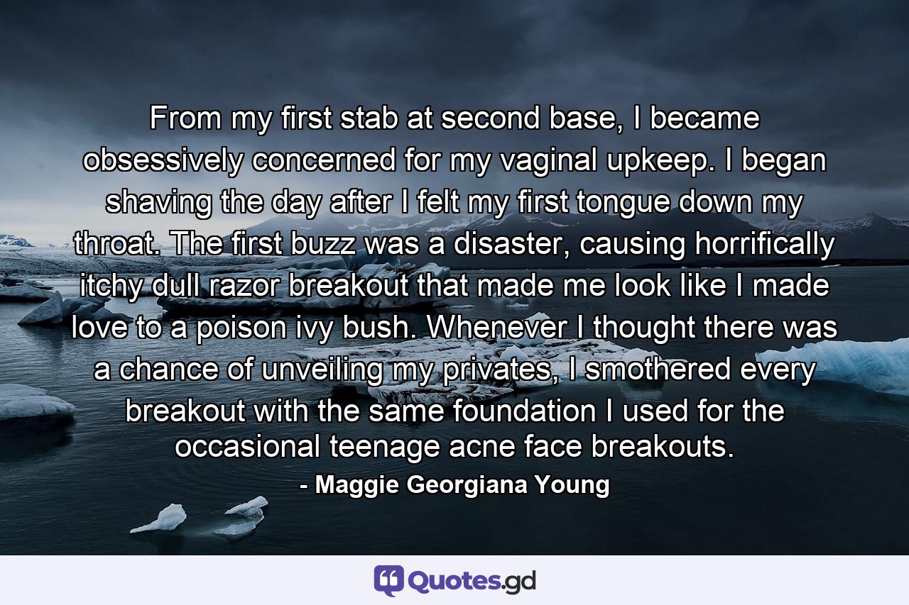 From my first stab at second base, I became obsessively concerned for my vaginal upkeep. I began shaving the day after I felt my first tongue down my throat. The first buzz was a disaster, causing horrifically itchy dull razor breakout that made me look like I made love to a poison ivy bush. Whenever I thought there was a chance of unveiling my privates, I smothered every breakout with the same foundation I used for the occasional teenage acne face breakouts. - Quote by Maggie Georgiana Young