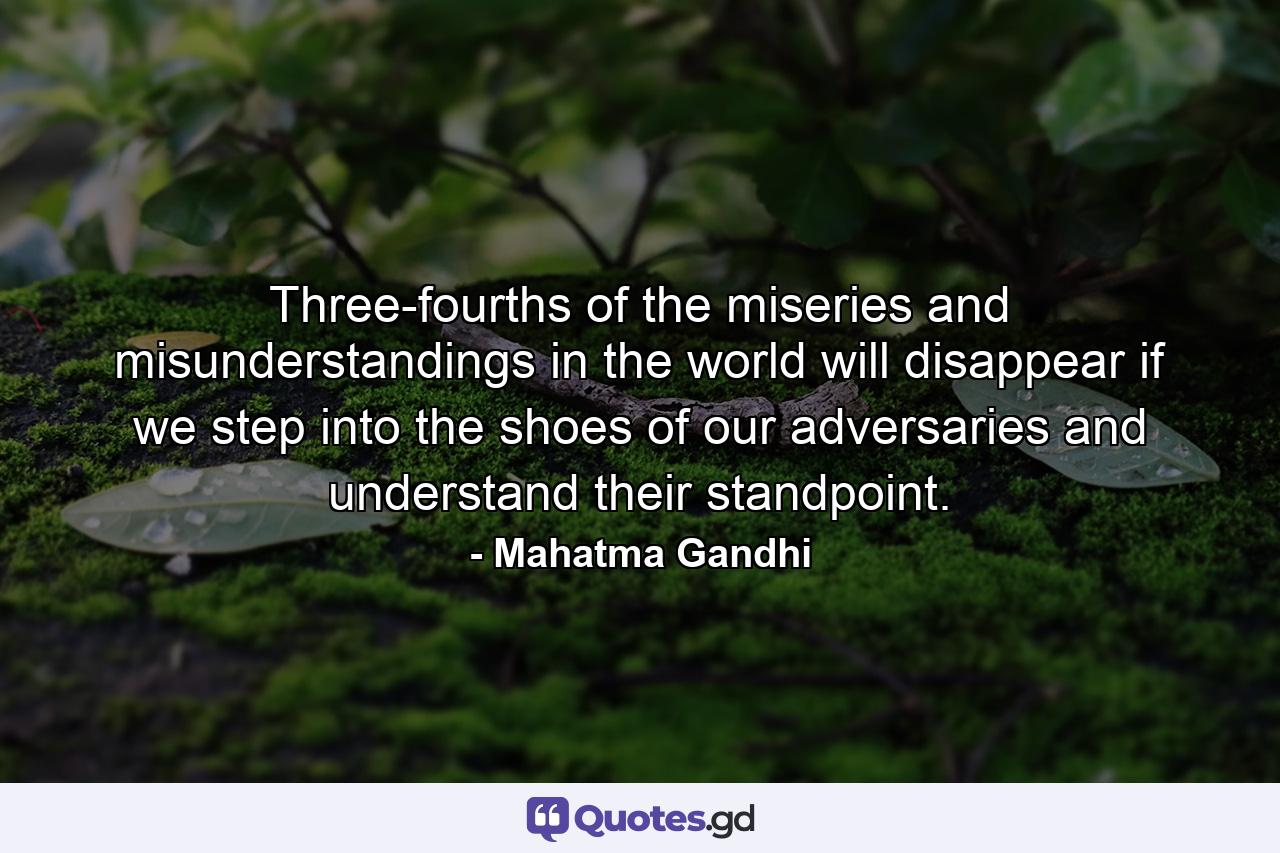 Three-fourths of the miseries and misunderstandings in the world will disappear if we step into the shoes of our adversaries and understand their standpoint. - Quote by Mahatma Gandhi