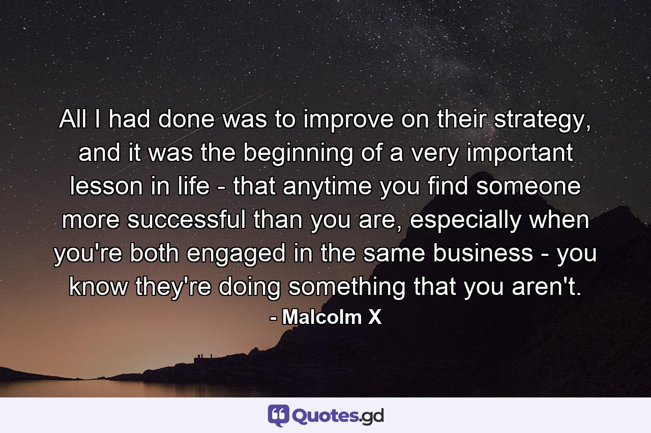 All I had done was to improve on their strategy, and it was the beginning of a very important lesson in life - that anytime you find someone more successful than you are, especially when you're both engaged in the same business - you know they're doing something that you aren't. - Quote by Malcolm X