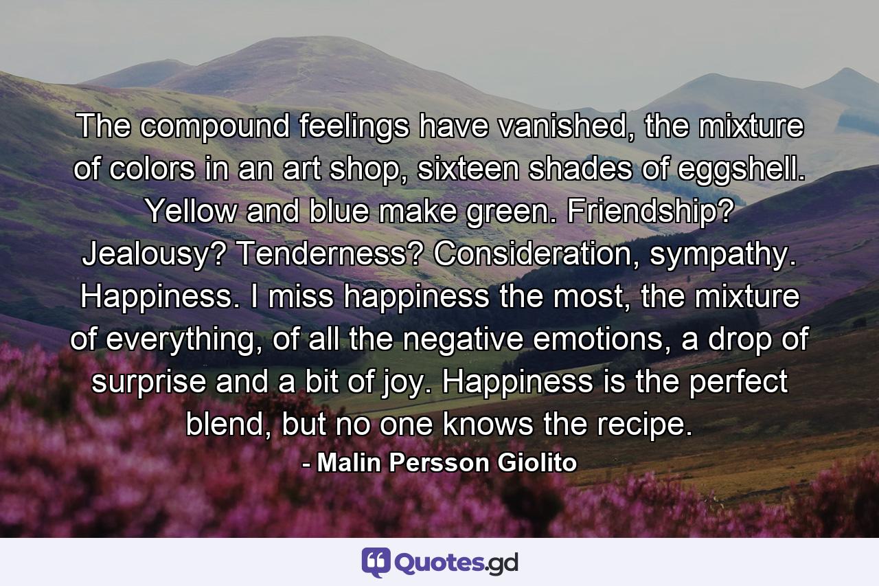 The compound feelings have vanished, the mixture of colors in an art shop, sixteen shades of eggshell. Yellow and blue make green. Friendship? Jealousy? Tenderness? Consideration, sympathy. Happiness. I miss happiness the most, the mixture of everything, of all the negative emotions, a drop of surprise and a bit of joy. Happiness is the perfect blend, but no one knows the recipe. - Quote by Malin Persson Giolito