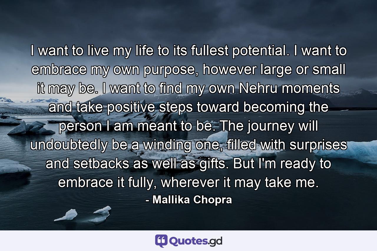 I want to live my life to its fullest potential. I want to embrace my own purpose, however large or small it may be. I want to find my own Nehru moments and take positive steps toward becoming the person I am meant to be. The journey will undoubtedly be a winding one, filled with surprises and setbacks as well as gifts. But I'm ready to embrace it fully, wherever it may take me. - Quote by Mallika Chopra